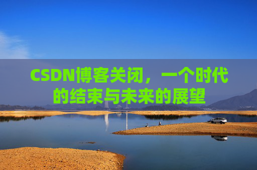 CSDN博客关闭，一个时代的结束与未来的展望